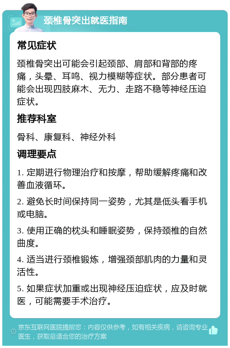 颈椎骨突出就医指南 常见症状 颈椎骨突出可能会引起颈部、肩部和背部的疼痛，头晕、耳鸣、视力模糊等症状。部分患者可能会出现四肢麻木、无力、走路不稳等神经压迫症状。 推荐科室 骨科、康复科、神经外科 调理要点 1. 定期进行物理治疗和按摩，帮助缓解疼痛和改善血液循环。 2. 避免长时间保持同一姿势，尤其是低头看手机或电脑。 3. 使用正确的枕头和睡眠姿势，保持颈椎的自然曲度。 4. 适当进行颈椎锻炼，增强颈部肌肉的力量和灵活性。 5. 如果症状加重或出现神经压迫症状，应及时就医，可能需要手术治疗。