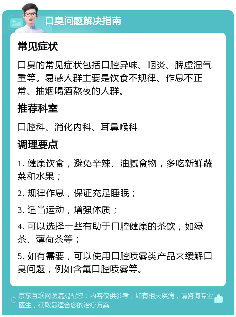 口臭问题解决指南 常见症状 口臭的常见症状包括口腔异味、咽炎、脾虚湿气重等。易感人群主要是饮食不规律、作息不正常、抽烟喝酒熬夜的人群。 推荐科室 口腔科、消化内科、耳鼻喉科 调理要点 1. 健康饮食，避免辛辣、油腻食物，多吃新鲜蔬菜和水果； 2. 规律作息，保证充足睡眠； 3. 适当运动，增强体质； 4. 可以选择一些有助于口腔健康的茶饮，如绿茶、薄荷茶等； 5. 如有需要，可以使用口腔喷雾类产品来缓解口臭问题，例如含氟口腔喷雾等。