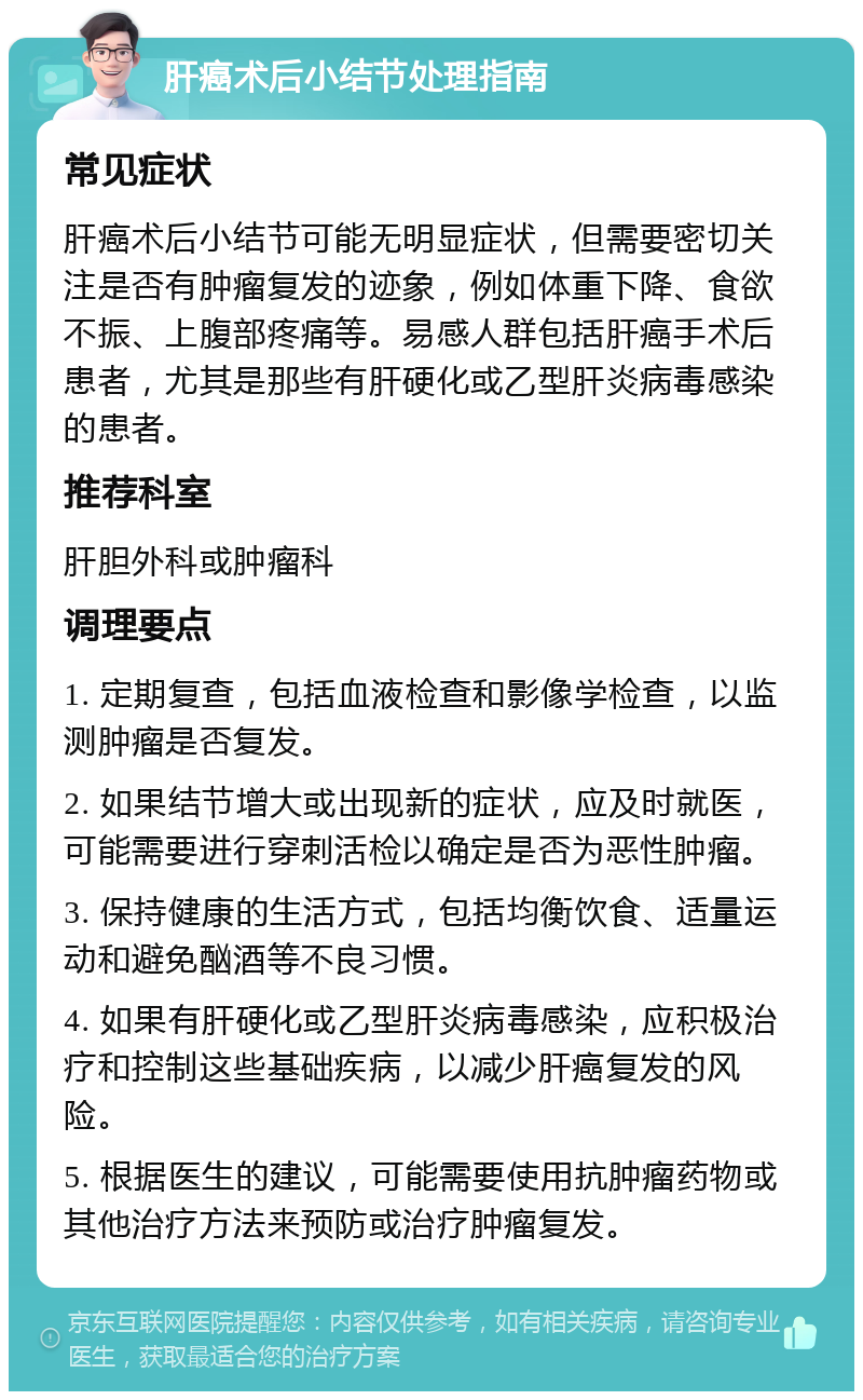 肝癌术后小结节处理指南 常见症状 肝癌术后小结节可能无明显症状，但需要密切关注是否有肿瘤复发的迹象，例如体重下降、食欲不振、上腹部疼痛等。易感人群包括肝癌手术后患者，尤其是那些有肝硬化或乙型肝炎病毒感染的患者。 推荐科室 肝胆外科或肿瘤科 调理要点 1. 定期复查，包括血液检查和影像学检查，以监测肿瘤是否复发。 2. 如果结节增大或出现新的症状，应及时就医，可能需要进行穿刺活检以确定是否为恶性肿瘤。 3. 保持健康的生活方式，包括均衡饮食、适量运动和避免酗酒等不良习惯。 4. 如果有肝硬化或乙型肝炎病毒感染，应积极治疗和控制这些基础疾病，以减少肝癌复发的风险。 5. 根据医生的建议，可能需要使用抗肿瘤药物或其他治疗方法来预防或治疗肿瘤复发。