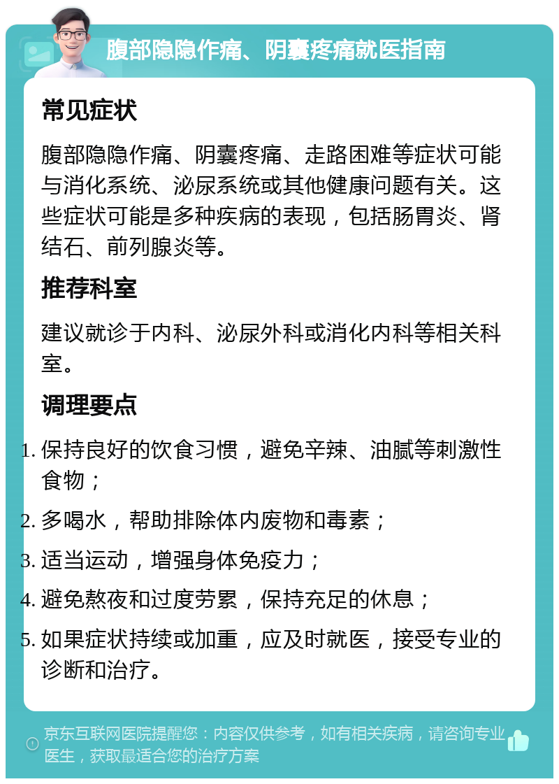 腹部隐隐作痛、阴囊疼痛就医指南 常见症状 腹部隐隐作痛、阴囊疼痛、走路困难等症状可能与消化系统、泌尿系统或其他健康问题有关。这些症状可能是多种疾病的表现，包括肠胃炎、肾结石、前列腺炎等。 推荐科室 建议就诊于内科、泌尿外科或消化内科等相关科室。 调理要点 保持良好的饮食习惯，避免辛辣、油腻等刺激性食物； 多喝水，帮助排除体内废物和毒素； 适当运动，增强身体免疫力； 避免熬夜和过度劳累，保持充足的休息； 如果症状持续或加重，应及时就医，接受专业的诊断和治疗。