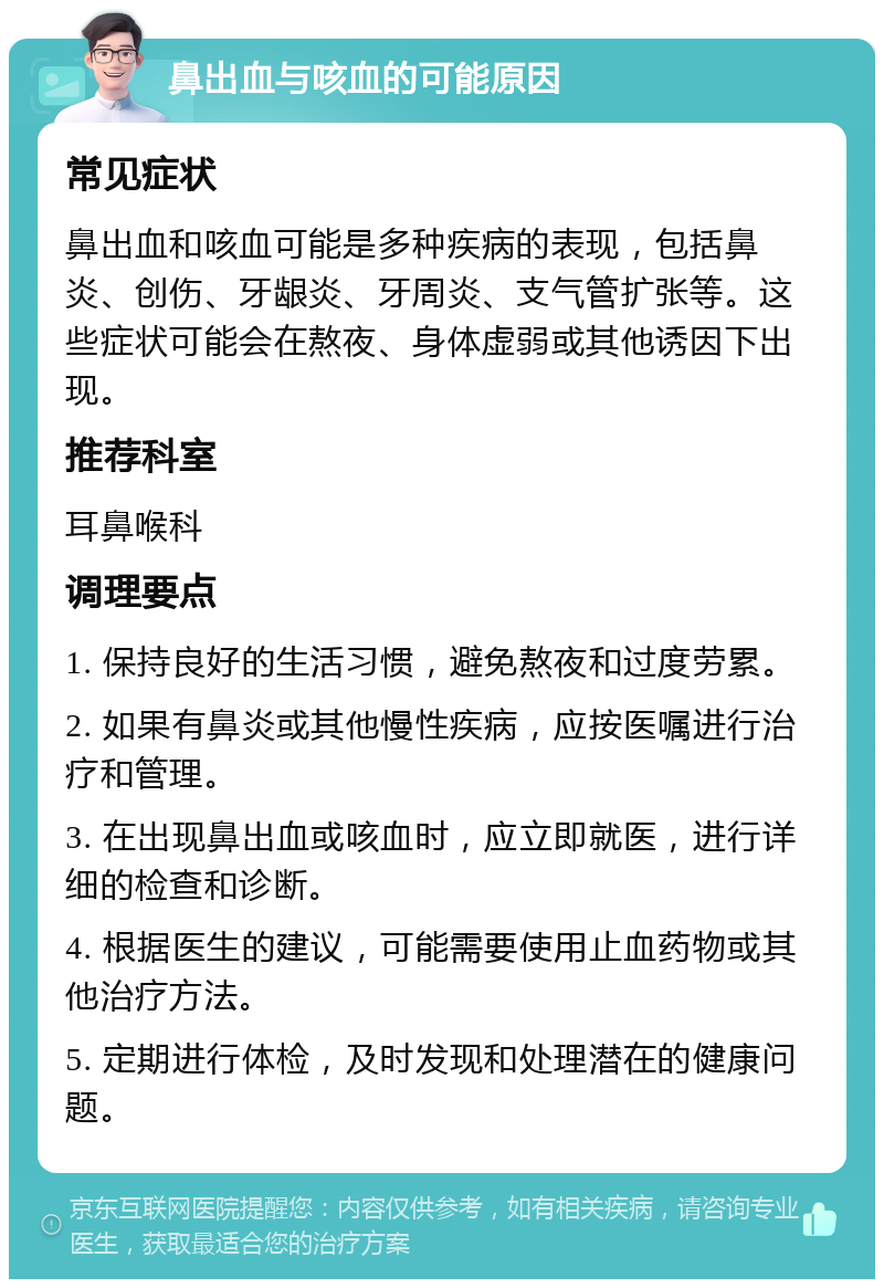 鼻出血与咳血的可能原因 常见症状 鼻出血和咳血可能是多种疾病的表现，包括鼻炎、创伤、牙龈炎、牙周炎、支气管扩张等。这些症状可能会在熬夜、身体虚弱或其他诱因下出现。 推荐科室 耳鼻喉科 调理要点 1. 保持良好的生活习惯，避免熬夜和过度劳累。 2. 如果有鼻炎或其他慢性疾病，应按医嘱进行治疗和管理。 3. 在出现鼻出血或咳血时，应立即就医，进行详细的检查和诊断。 4. 根据医生的建议，可能需要使用止血药物或其他治疗方法。 5. 定期进行体检，及时发现和处理潜在的健康问题。