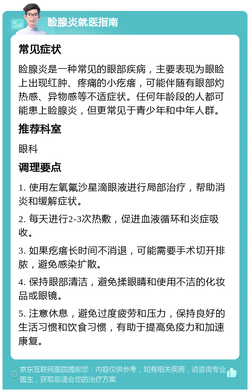 睑腺炎就医指南 常见症状 睑腺炎是一种常见的眼部疾病，主要表现为眼睑上出现红肿、疼痛的小疙瘩，可能伴随有眼部灼热感、异物感等不适症状。任何年龄段的人都可能患上睑腺炎，但更常见于青少年和中年人群。 推荐科室 眼科 调理要点 1. 使用左氧氟沙星滴眼液进行局部治疗，帮助消炎和缓解症状。 2. 每天进行2-3次热敷，促进血液循环和炎症吸收。 3. 如果疙瘩长时间不消退，可能需要手术切开排脓，避免感染扩散。 4. 保持眼部清洁，避免揉眼睛和使用不洁的化妆品或眼镜。 5. 注意休息，避免过度疲劳和压力，保持良好的生活习惯和饮食习惯，有助于提高免疫力和加速康复。