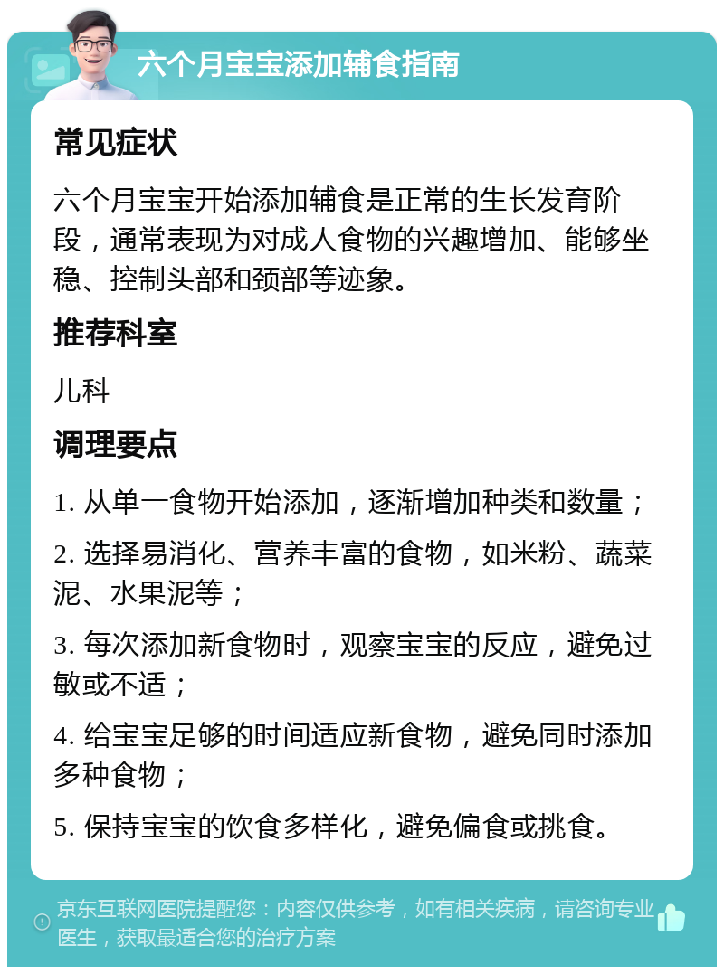 六个月宝宝添加辅食指南 常见症状 六个月宝宝开始添加辅食是正常的生长发育阶段，通常表现为对成人食物的兴趣增加、能够坐稳、控制头部和颈部等迹象。 推荐科室 儿科 调理要点 1. 从单一食物开始添加，逐渐增加种类和数量； 2. 选择易消化、营养丰富的食物，如米粉、蔬菜泥、水果泥等； 3. 每次添加新食物时，观察宝宝的反应，避免过敏或不适； 4. 给宝宝足够的时间适应新食物，避免同时添加多种食物； 5. 保持宝宝的饮食多样化，避免偏食或挑食。