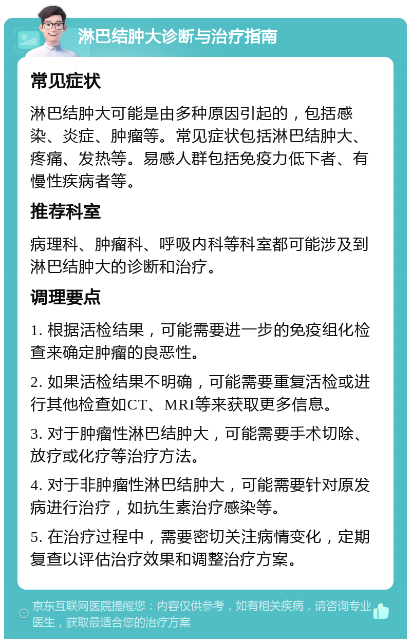 淋巴结肿大诊断与治疗指南 常见症状 淋巴结肿大可能是由多种原因引起的，包括感染、炎症、肿瘤等。常见症状包括淋巴结肿大、疼痛、发热等。易感人群包括免疫力低下者、有慢性疾病者等。 推荐科室 病理科、肿瘤科、呼吸内科等科室都可能涉及到淋巴结肿大的诊断和治疗。 调理要点 1. 根据活检结果，可能需要进一步的免疫组化检查来确定肿瘤的良恶性。 2. 如果活检结果不明确，可能需要重复活检或进行其他检查如CT、MRI等来获取更多信息。 3. 对于肿瘤性淋巴结肿大，可能需要手术切除、放疗或化疗等治疗方法。 4. 对于非肿瘤性淋巴结肿大，可能需要针对原发病进行治疗，如抗生素治疗感染等。 5. 在治疗过程中，需要密切关注病情变化，定期复查以评估治疗效果和调整治疗方案。