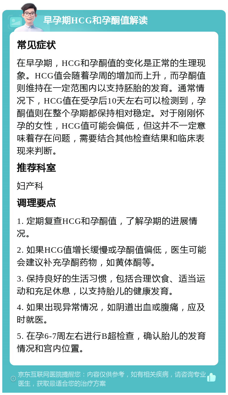 早孕期HCG和孕酮值解读 常见症状 在早孕期，HCG和孕酮值的变化是正常的生理现象。HCG值会随着孕周的增加而上升，而孕酮值则维持在一定范围内以支持胚胎的发育。通常情况下，HCG值在受孕后10天左右可以检测到，孕酮值则在整个孕期都保持相对稳定。对于刚刚怀孕的女性，HCG值可能会偏低，但这并不一定意味着存在问题，需要结合其他检查结果和临床表现来判断。 推荐科室 妇产科 调理要点 1. 定期复查HCG和孕酮值，了解孕期的进展情况。 2. 如果HCG值增长缓慢或孕酮值偏低，医生可能会建议补充孕酮药物，如黄体酮等。 3. 保持良好的生活习惯，包括合理饮食、适当运动和充足休息，以支持胎儿的健康发育。 4. 如果出现异常情况，如阴道出血或腹痛，应及时就医。 5. 在孕6-7周左右进行B超检查，确认胎儿的发育情况和宫内位置。