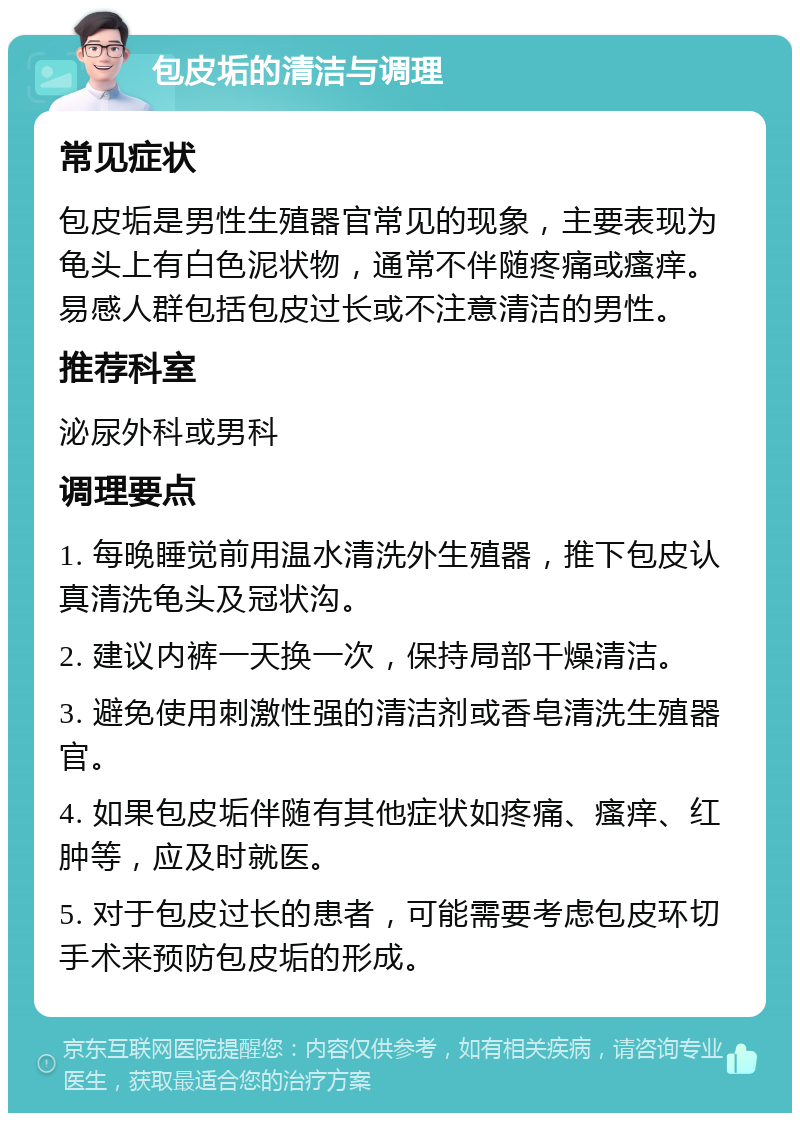 包皮垢的清洁与调理 常见症状 包皮垢是男性生殖器官常见的现象，主要表现为龟头上有白色泥状物，通常不伴随疼痛或瘙痒。易感人群包括包皮过长或不注意清洁的男性。 推荐科室 泌尿外科或男科 调理要点 1. 每晚睡觉前用温水清洗外生殖器，推下包皮认真清洗龟头及冠状沟。 2. 建议内裤一天换一次，保持局部干燥清洁。 3. 避免使用刺激性强的清洁剂或香皂清洗生殖器官。 4. 如果包皮垢伴随有其他症状如疼痛、瘙痒、红肿等，应及时就医。 5. 对于包皮过长的患者，可能需要考虑包皮环切手术来预防包皮垢的形成。