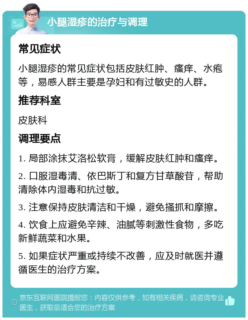 小腿湿疹的治疗与调理 常见症状 小腿湿疹的常见症状包括皮肤红肿、瘙痒、水疱等，易感人群主要是孕妇和有过敏史的人群。 推荐科室 皮肤科 调理要点 1. 局部涂抹艾洛松软膏，缓解皮肤红肿和瘙痒。 2. 口服湿毒清、依巴斯丁和复方甘草酸苷，帮助清除体内湿毒和抗过敏。 3. 注意保持皮肤清洁和干燥，避免搔抓和摩擦。 4. 饮食上应避免辛辣、油腻等刺激性食物，多吃新鲜蔬菜和水果。 5. 如果症状严重或持续不改善，应及时就医并遵循医生的治疗方案。