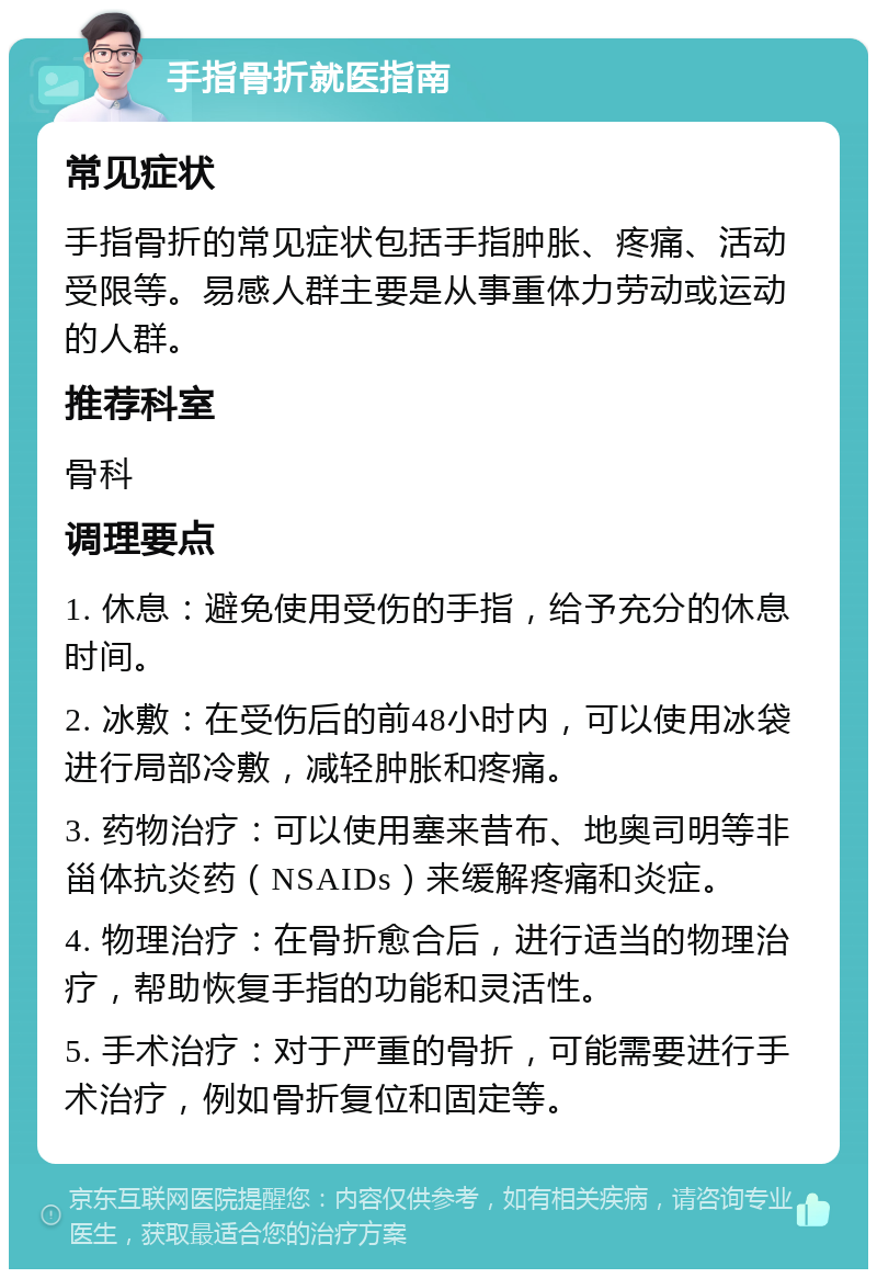 手指骨折就医指南 常见症状 手指骨折的常见症状包括手指肿胀、疼痛、活动受限等。易感人群主要是从事重体力劳动或运动的人群。 推荐科室 骨科 调理要点 1. 休息：避免使用受伤的手指，给予充分的休息时间。 2. 冰敷：在受伤后的前48小时内，可以使用冰袋进行局部冷敷，减轻肿胀和疼痛。 3. 药物治疗：可以使用塞来昔布、地奥司明等非甾体抗炎药（NSAIDs）来缓解疼痛和炎症。 4. 物理治疗：在骨折愈合后，进行适当的物理治疗，帮助恢复手指的功能和灵活性。 5. 手术治疗：对于严重的骨折，可能需要进行手术治疗，例如骨折复位和固定等。