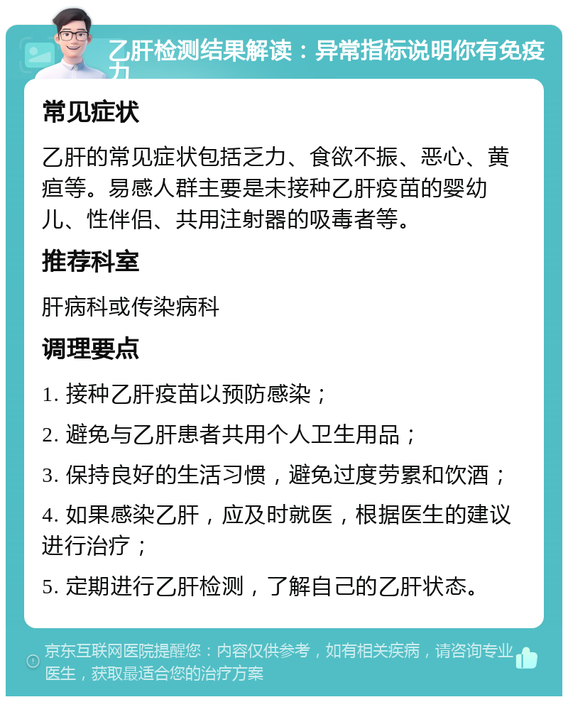 乙肝检测结果解读：异常指标说明你有免疫力 常见症状 乙肝的常见症状包括乏力、食欲不振、恶心、黄疸等。易感人群主要是未接种乙肝疫苗的婴幼儿、性伴侣、共用注射器的吸毒者等。 推荐科室 肝病科或传染病科 调理要点 1. 接种乙肝疫苗以预防感染； 2. 避免与乙肝患者共用个人卫生用品； 3. 保持良好的生活习惯，避免过度劳累和饮酒； 4. 如果感染乙肝，应及时就医，根据医生的建议进行治疗； 5. 定期进行乙肝检测，了解自己的乙肝状态。