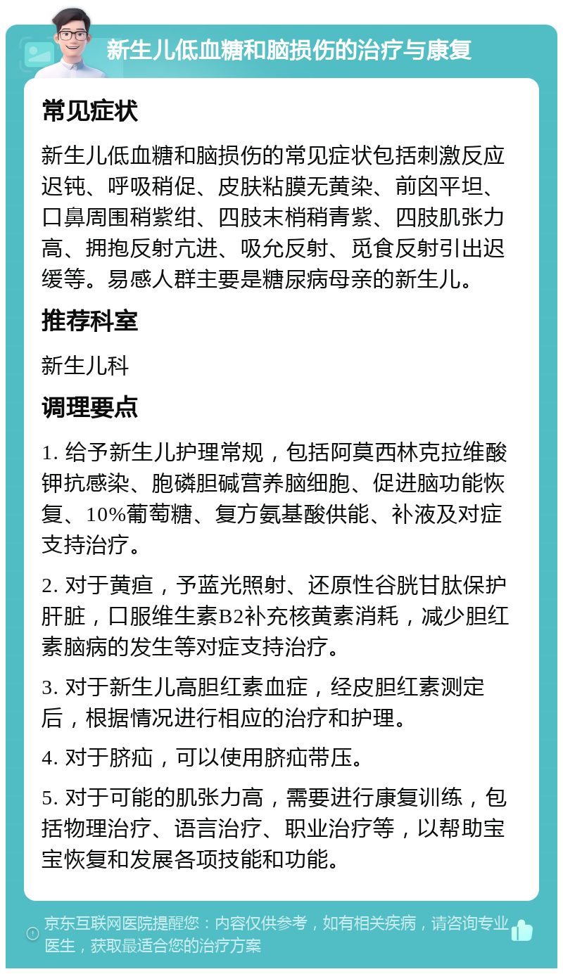 新生儿低血糖和脑损伤的治疗与康复 常见症状 新生儿低血糖和脑损伤的常见症状包括刺激反应迟钝、呼吸稍促、皮肤粘膜无黄染、前囟平坦、口鼻周围稍紫绀、四肢末梢稍青紫、四肢肌张力高、拥抱反射亢进、吸允反射、觅食反射引出迟缓等。易感人群主要是糖尿病母亲的新生儿。 推荐科室 新生儿科 调理要点 1. 给予新生儿护理常规，包括阿莫西林克拉维酸钾抗感染、胞磷胆碱营养脑细胞、促进脑功能恢复、10%葡萄糖、复方氨基酸供能、补液及对症支持治疗。 2. 对于黄疸，予蓝光照射、还原性谷胱甘肽保护肝脏，口服维生素B2补充核黄素消耗，减少胆红素脑病的发生等对症支持治疗。 3. 对于新生儿高胆红素血症，经皮胆红素测定后，根据情况进行相应的治疗和护理。 4. 对于脐疝，可以使用脐疝带压。 5. 对于可能的肌张力高，需要进行康复训练，包括物理治疗、语言治疗、职业治疗等，以帮助宝宝恢复和发展各项技能和功能。