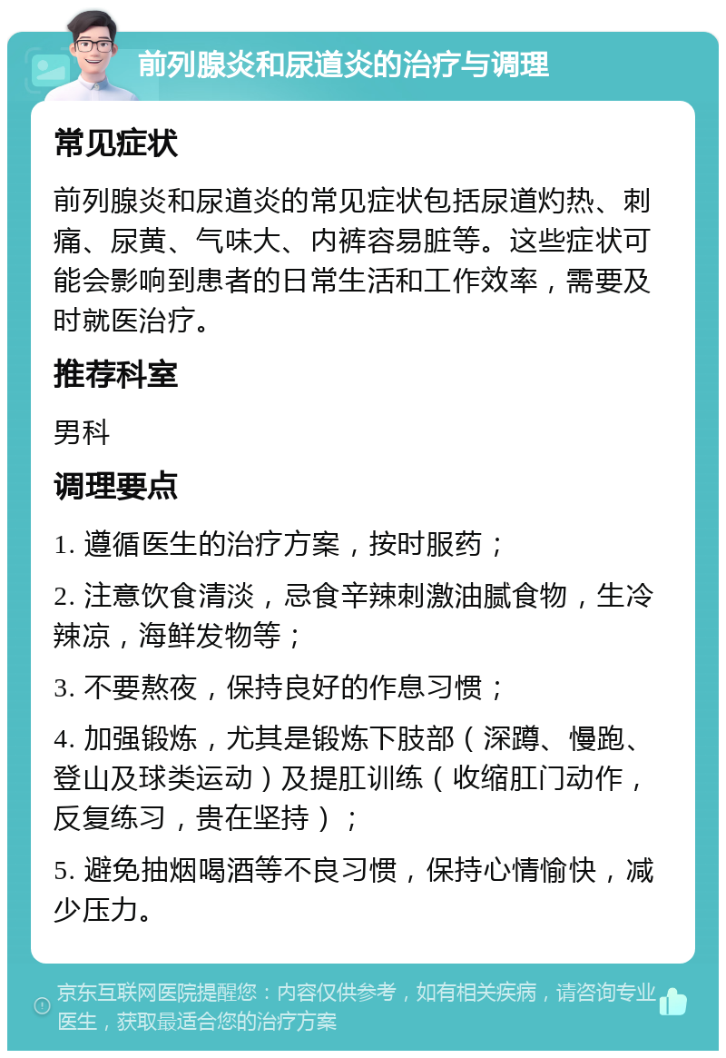 前列腺炎和尿道炎的治疗与调理 常见症状 前列腺炎和尿道炎的常见症状包括尿道灼热、刺痛、尿黄、气味大、内裤容易脏等。这些症状可能会影响到患者的日常生活和工作效率，需要及时就医治疗。 推荐科室 男科 调理要点 1. 遵循医生的治疗方案，按时服药； 2. 注意饮食清淡，忌食辛辣刺激油腻食物，生冷辣凉，海鲜发物等； 3. 不要熬夜，保持良好的作息习惯； 4. 加强锻炼，尤其是锻炼下肢部（深蹲、慢跑、登山及球类运动）及提肛训练（收缩肛门动作，反复练习，贵在坚持）； 5. 避免抽烟喝酒等不良习惯，保持心情愉快，减少压力。