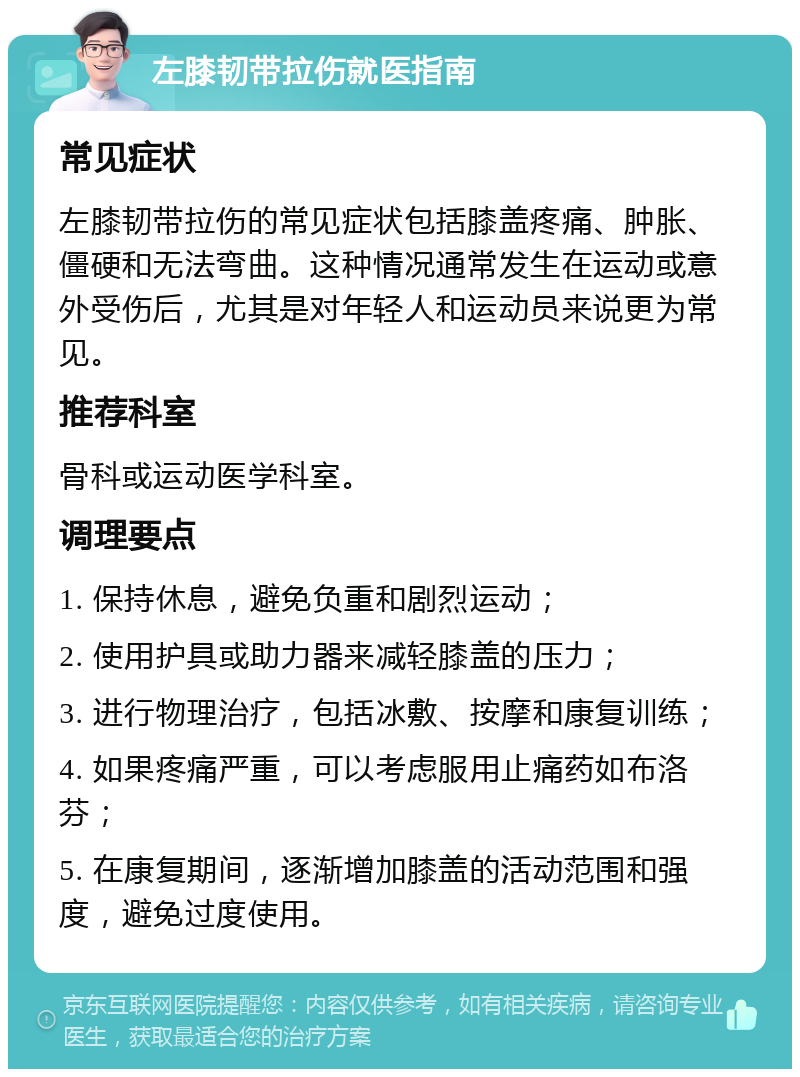 左膝韧带拉伤就医指南 常见症状 左膝韧带拉伤的常见症状包括膝盖疼痛、肿胀、僵硬和无法弯曲。这种情况通常发生在运动或意外受伤后，尤其是对年轻人和运动员来说更为常见。 推荐科室 骨科或运动医学科室。 调理要点 1. 保持休息，避免负重和剧烈运动； 2. 使用护具或助力器来减轻膝盖的压力； 3. 进行物理治疗，包括冰敷、按摩和康复训练； 4. 如果疼痛严重，可以考虑服用止痛药如布洛芬； 5. 在康复期间，逐渐增加膝盖的活动范围和强度，避免过度使用。