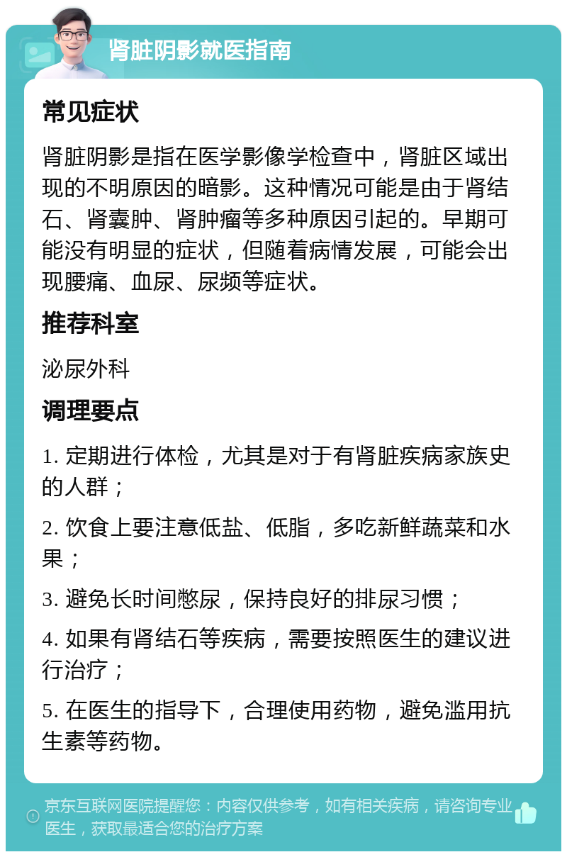 肾脏阴影就医指南 常见症状 肾脏阴影是指在医学影像学检查中，肾脏区域出现的不明原因的暗影。这种情况可能是由于肾结石、肾囊肿、肾肿瘤等多种原因引起的。早期可能没有明显的症状，但随着病情发展，可能会出现腰痛、血尿、尿频等症状。 推荐科室 泌尿外科 调理要点 1. 定期进行体检，尤其是对于有肾脏疾病家族史的人群； 2. 饮食上要注意低盐、低脂，多吃新鲜蔬菜和水果； 3. 避免长时间憋尿，保持良好的排尿习惯； 4. 如果有肾结石等疾病，需要按照医生的建议进行治疗； 5. 在医生的指导下，合理使用药物，避免滥用抗生素等药物。