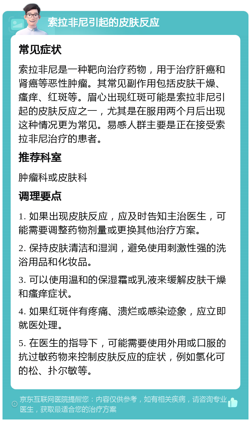 索拉非尼引起的皮肤反应 常见症状 索拉非尼是一种靶向治疗药物，用于治疗肝癌和肾癌等恶性肿瘤。其常见副作用包括皮肤干燥、瘙痒、红斑等。眉心出现红斑可能是索拉非尼引起的皮肤反应之一，尤其是在服用两个月后出现这种情况更为常见。易感人群主要是正在接受索拉非尼治疗的患者。 推荐科室 肿瘤科或皮肤科 调理要点 1. 如果出现皮肤反应，应及时告知主治医生，可能需要调整药物剂量或更换其他治疗方案。 2. 保持皮肤清洁和湿润，避免使用刺激性强的洗浴用品和化妆品。 3. 可以使用温和的保湿霜或乳液来缓解皮肤干燥和瘙痒症状。 4. 如果红斑伴有疼痛、溃烂或感染迹象，应立即就医处理。 5. 在医生的指导下，可能需要使用外用或口服的抗过敏药物来控制皮肤反应的症状，例如氢化可的松、扑尔敏等。