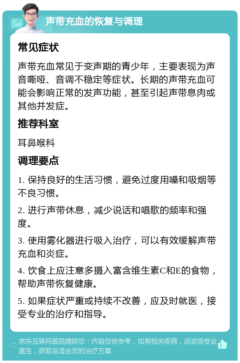 声带充血的恢复与调理 常见症状 声带充血常见于变声期的青少年，主要表现为声音嘶哑、音调不稳定等症状。长期的声带充血可能会影响正常的发声功能，甚至引起声带息肉或其他并发症。 推荐科室 耳鼻喉科 调理要点 1. 保持良好的生活习惯，避免过度用嗓和吸烟等不良习惯。 2. 进行声带休息，减少说话和唱歌的频率和强度。 3. 使用雾化器进行吸入治疗，可以有效缓解声带充血和炎症。 4. 饮食上应注意多摄入富含维生素C和E的食物，帮助声带恢复健康。 5. 如果症状严重或持续不改善，应及时就医，接受专业的治疗和指导。