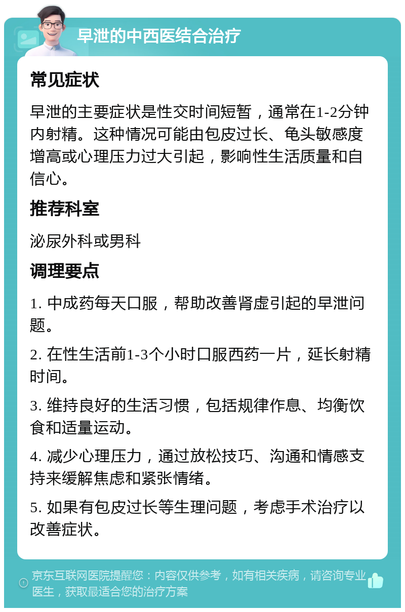 早泄的中西医结合治疗 常见症状 早泄的主要症状是性交时间短暂，通常在1-2分钟内射精。这种情况可能由包皮过长、龟头敏感度增高或心理压力过大引起，影响性生活质量和自信心。 推荐科室 泌尿外科或男科 调理要点 1. 中成药每天口服，帮助改善肾虚引起的早泄问题。 2. 在性生活前1-3个小时口服西药一片，延长射精时间。 3. 维持良好的生活习惯，包括规律作息、均衡饮食和适量运动。 4. 减少心理压力，通过放松技巧、沟通和情感支持来缓解焦虑和紧张情绪。 5. 如果有包皮过长等生理问题，考虑手术治疗以改善症状。