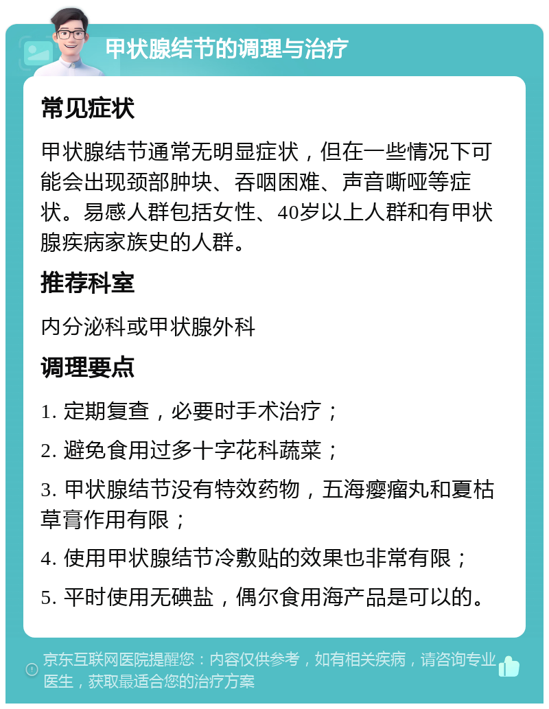 甲状腺结节的调理与治疗 常见症状 甲状腺结节通常无明显症状，但在一些情况下可能会出现颈部肿块、吞咽困难、声音嘶哑等症状。易感人群包括女性、40岁以上人群和有甲状腺疾病家族史的人群。 推荐科室 内分泌科或甲状腺外科 调理要点 1. 定期复查，必要时手术治疗； 2. 避免食用过多十字花科蔬菜； 3. 甲状腺结节没有特效药物，五海瘿瘤丸和夏枯草膏作用有限； 4. 使用甲状腺结节冷敷贴的效果也非常有限； 5. 平时使用无碘盐，偶尔食用海产品是可以的。