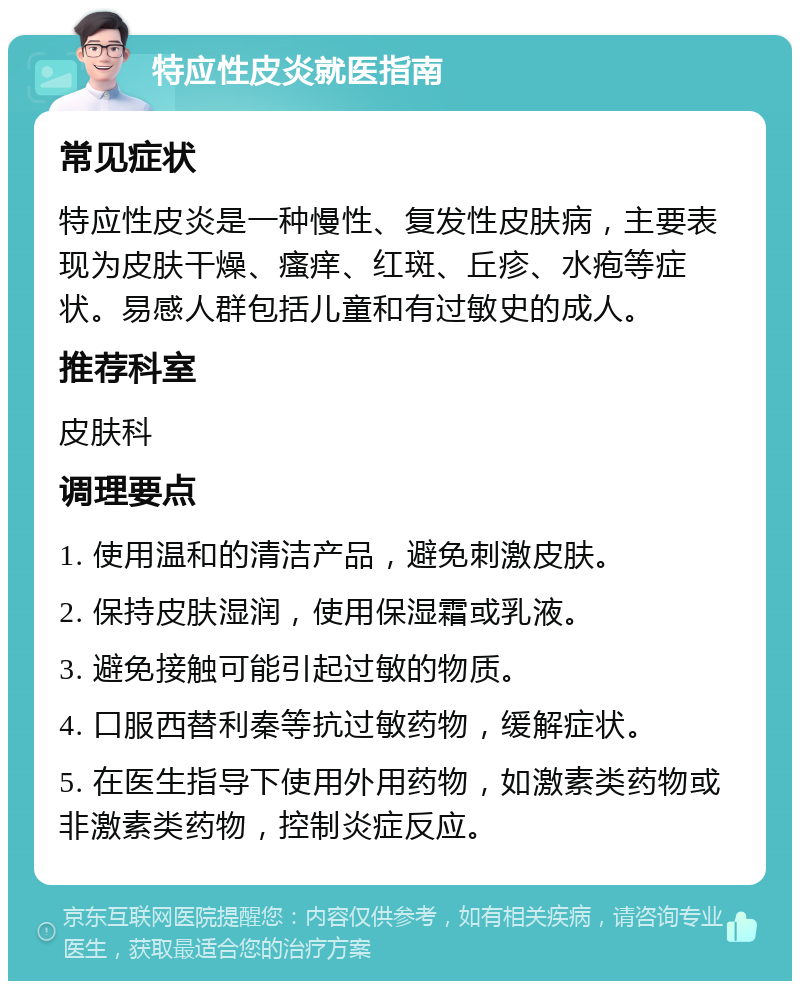 特应性皮炎就医指南 常见症状 特应性皮炎是一种慢性、复发性皮肤病，主要表现为皮肤干燥、瘙痒、红斑、丘疹、水疱等症状。易感人群包括儿童和有过敏史的成人。 推荐科室 皮肤科 调理要点 1. 使用温和的清洁产品，避免刺激皮肤。 2. 保持皮肤湿润，使用保湿霜或乳液。 3. 避免接触可能引起过敏的物质。 4. 口服西替利秦等抗过敏药物，缓解症状。 5. 在医生指导下使用外用药物，如激素类药物或非激素类药物，控制炎症反应。