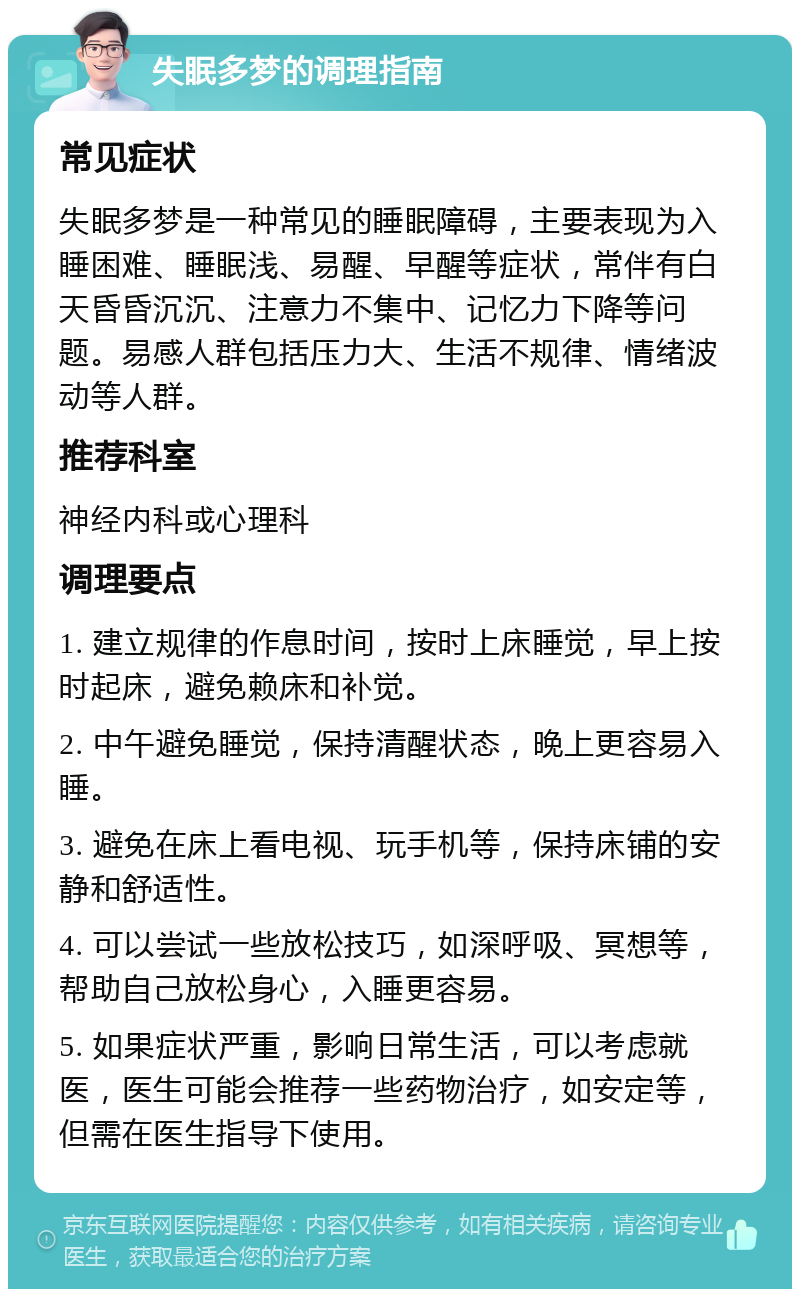 失眠多梦的调理指南 常见症状 失眠多梦是一种常见的睡眠障碍，主要表现为入睡困难、睡眠浅、易醒、早醒等症状，常伴有白天昏昏沉沉、注意力不集中、记忆力下降等问题。易感人群包括压力大、生活不规律、情绪波动等人群。 推荐科室 神经内科或心理科 调理要点 1. 建立规律的作息时间，按时上床睡觉，早上按时起床，避免赖床和补觉。 2. 中午避免睡觉，保持清醒状态，晚上更容易入睡。 3. 避免在床上看电视、玩手机等，保持床铺的安静和舒适性。 4. 可以尝试一些放松技巧，如深呼吸、冥想等，帮助自己放松身心，入睡更容易。 5. 如果症状严重，影响日常生活，可以考虑就医，医生可能会推荐一些药物治疗，如安定等，但需在医生指导下使用。