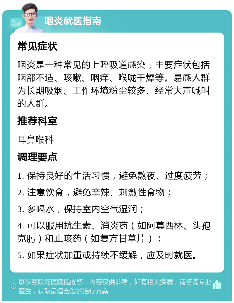 咽炎就医指南 常见症状 咽炎是一种常见的上呼吸道感染，主要症状包括咽部不适、咳嗽、咽痒、喉咙干燥等。易感人群为长期吸烟、工作环境粉尘较多、经常大声喊叫的人群。 推荐科室 耳鼻喉科 调理要点 1. 保持良好的生活习惯，避免熬夜、过度疲劳； 2. 注意饮食，避免辛辣、刺激性食物； 3. 多喝水，保持室内空气湿润； 4. 可以服用抗生素、消炎药（如阿莫西林、头孢克肟）和止咳药（如复方甘草片）； 5. 如果症状加重或持续不缓解，应及时就医。