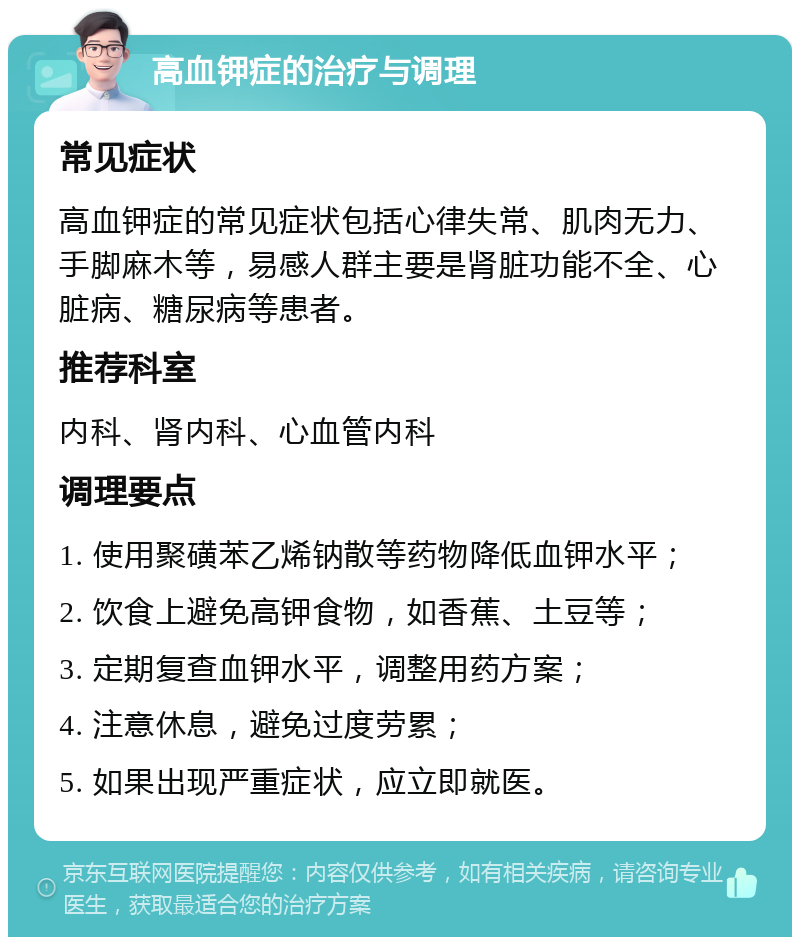 高血钾症的治疗与调理 常见症状 高血钾症的常见症状包括心律失常、肌肉无力、手脚麻木等，易感人群主要是肾脏功能不全、心脏病、糖尿病等患者。 推荐科室 内科、肾内科、心血管内科 调理要点 1. 使用聚磺苯乙烯钠散等药物降低血钾水平； 2. 饮食上避免高钾食物，如香蕉、土豆等； 3. 定期复查血钾水平，调整用药方案； 4. 注意休息，避免过度劳累； 5. 如果出现严重症状，应立即就医。