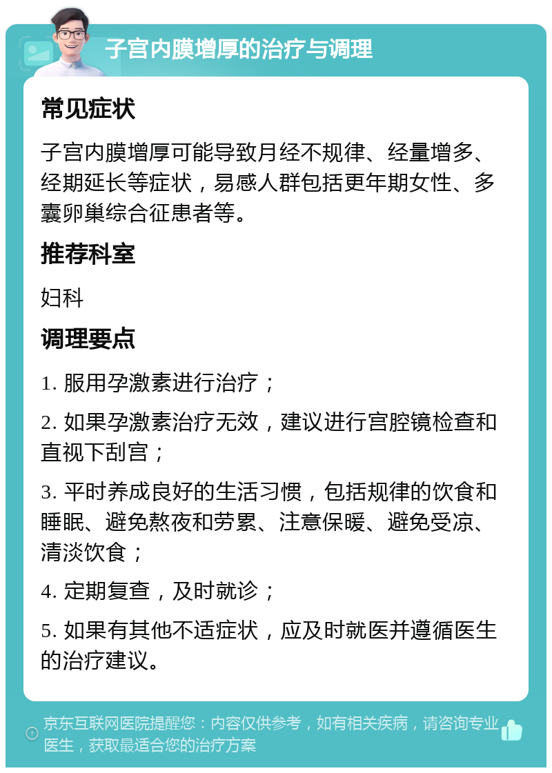 子宫内膜增厚的治疗与调理 常见症状 子宫内膜增厚可能导致月经不规律、经量增多、经期延长等症状，易感人群包括更年期女性、多囊卵巢综合征患者等。 推荐科室 妇科 调理要点 1. 服用孕激素进行治疗； 2. 如果孕激素治疗无效，建议进行宫腔镜检查和直视下刮宫； 3. 平时养成良好的生活习惯，包括规律的饮食和睡眠、避免熬夜和劳累、注意保暖、避免受凉、清淡饮食； 4. 定期复查，及时就诊； 5. 如果有其他不适症状，应及时就医并遵循医生的治疗建议。