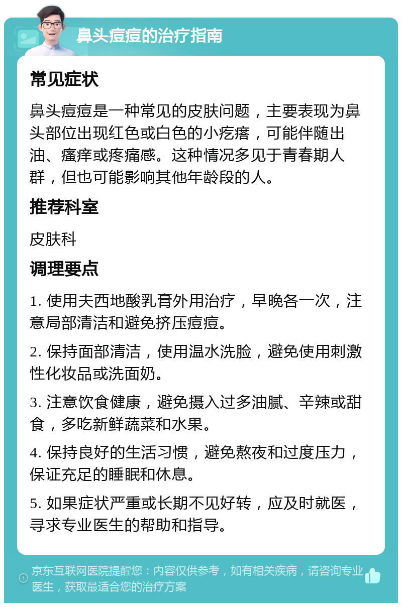 鼻头痘痘的治疗指南 常见症状 鼻头痘痘是一种常见的皮肤问题，主要表现为鼻头部位出现红色或白色的小疙瘩，可能伴随出油、瘙痒或疼痛感。这种情况多见于青春期人群，但也可能影响其他年龄段的人。 推荐科室 皮肤科 调理要点 1. 使用夫西地酸乳膏外用治疗，早晚各一次，注意局部清洁和避免挤压痘痘。 2. 保持面部清洁，使用温水洗脸，避免使用刺激性化妆品或洗面奶。 3. 注意饮食健康，避免摄入过多油腻、辛辣或甜食，多吃新鲜蔬菜和水果。 4. 保持良好的生活习惯，避免熬夜和过度压力，保证充足的睡眠和休息。 5. 如果症状严重或长期不见好转，应及时就医，寻求专业医生的帮助和指导。