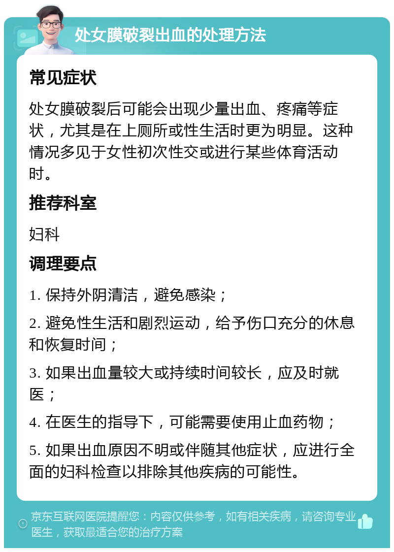 处女膜破裂出血的处理方法 常见症状 处女膜破裂后可能会出现少量出血、疼痛等症状，尤其是在上厕所或性生活时更为明显。这种情况多见于女性初次性交或进行某些体育活动时。 推荐科室 妇科 调理要点 1. 保持外阴清洁，避免感染； 2. 避免性生活和剧烈运动，给予伤口充分的休息和恢复时间； 3. 如果出血量较大或持续时间较长，应及时就医； 4. 在医生的指导下，可能需要使用止血药物； 5. 如果出血原因不明或伴随其他症状，应进行全面的妇科检查以排除其他疾病的可能性。