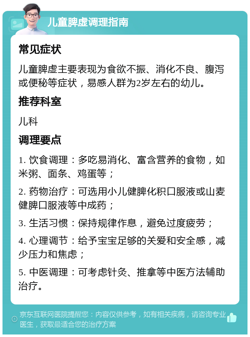 儿童脾虚调理指南 常见症状 儿童脾虚主要表现为食欲不振、消化不良、腹泻或便秘等症状，易感人群为2岁左右的幼儿。 推荐科室 儿科 调理要点 1. 饮食调理：多吃易消化、富含营养的食物，如米粥、面条、鸡蛋等； 2. 药物治疗：可选用小儿健脾化积口服液或山麦健脾口服液等中成药； 3. 生活习惯：保持规律作息，避免过度疲劳； 4. 心理调节：给予宝宝足够的关爱和安全感，减少压力和焦虑； 5. 中医调理：可考虑针灸、推拿等中医方法辅助治疗。