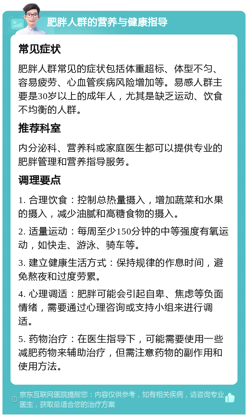 肥胖人群的营养与健康指导 常见症状 肥胖人群常见的症状包括体重超标、体型不匀、容易疲劳、心血管疾病风险增加等。易感人群主要是30岁以上的成年人，尤其是缺乏运动、饮食不均衡的人群。 推荐科室 内分泌科、营养科或家庭医生都可以提供专业的肥胖管理和营养指导服务。 调理要点 1. 合理饮食：控制总热量摄入，增加蔬菜和水果的摄入，减少油腻和高糖食物的摄入。 2. 适量运动：每周至少150分钟的中等强度有氧运动，如快走、游泳、骑车等。 3. 建立健康生活方式：保持规律的作息时间，避免熬夜和过度劳累。 4. 心理调适：肥胖可能会引起自卑、焦虑等负面情绪，需要通过心理咨询或支持小组来进行调适。 5. 药物治疗：在医生指导下，可能需要使用一些减肥药物来辅助治疗，但需注意药物的副作用和使用方法。