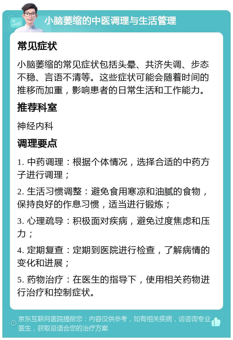 小脑萎缩的中医调理与生活管理 常见症状 小脑萎缩的常见症状包括头晕、共济失调、步态不稳、言语不清等。这些症状可能会随着时间的推移而加重，影响患者的日常生活和工作能力。 推荐科室 神经内科 调理要点 1. 中药调理：根据个体情况，选择合适的中药方子进行调理； 2. 生活习惯调整：避免食用寒凉和油腻的食物，保持良好的作息习惯，适当进行锻炼； 3. 心理疏导：积极面对疾病，避免过度焦虑和压力； 4. 定期复查：定期到医院进行检查，了解病情的变化和进展； 5. 药物治疗：在医生的指导下，使用相关药物进行治疗和控制症状。