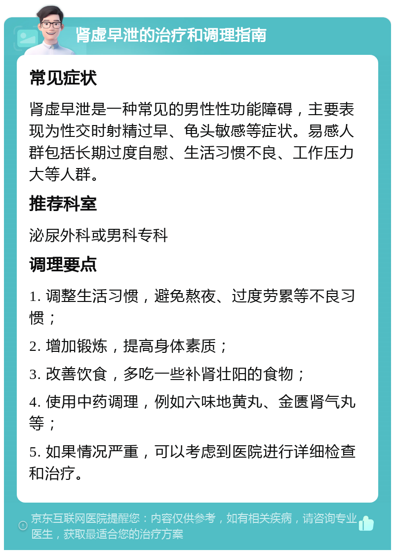 肾虚早泄的治疗和调理指南 常见症状 肾虚早泄是一种常见的男性性功能障碍，主要表现为性交时射精过早、龟头敏感等症状。易感人群包括长期过度自慰、生活习惯不良、工作压力大等人群。 推荐科室 泌尿外科或男科专科 调理要点 1. 调整生活习惯，避免熬夜、过度劳累等不良习惯； 2. 增加锻炼，提高身体素质； 3. 改善饮食，多吃一些补肾壮阳的食物； 4. 使用中药调理，例如六味地黄丸、金匮肾气丸等； 5. 如果情况严重，可以考虑到医院进行详细检查和治疗。