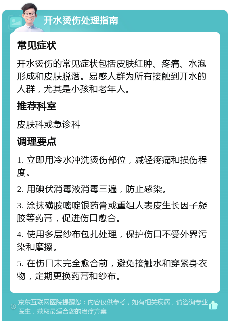 开水烫伤处理指南 常见症状 开水烫伤的常见症状包括皮肤红肿、疼痛、水泡形成和皮肤脱落。易感人群为所有接触到开水的人群，尤其是小孩和老年人。 推荐科室 皮肤科或急诊科 调理要点 1. 立即用冷水冲洗烫伤部位，减轻疼痛和损伤程度。 2. 用碘伏消毒液消毒三遍，防止感染。 3. 涂抹磺胺嘧啶银药膏或重组人表皮生长因子凝胶等药膏，促进伤口愈合。 4. 使用多层纱布包扎处理，保护伤口不受外界污染和摩擦。 5. 在伤口未完全愈合前，避免接触水和穿紧身衣物，定期更换药膏和纱布。