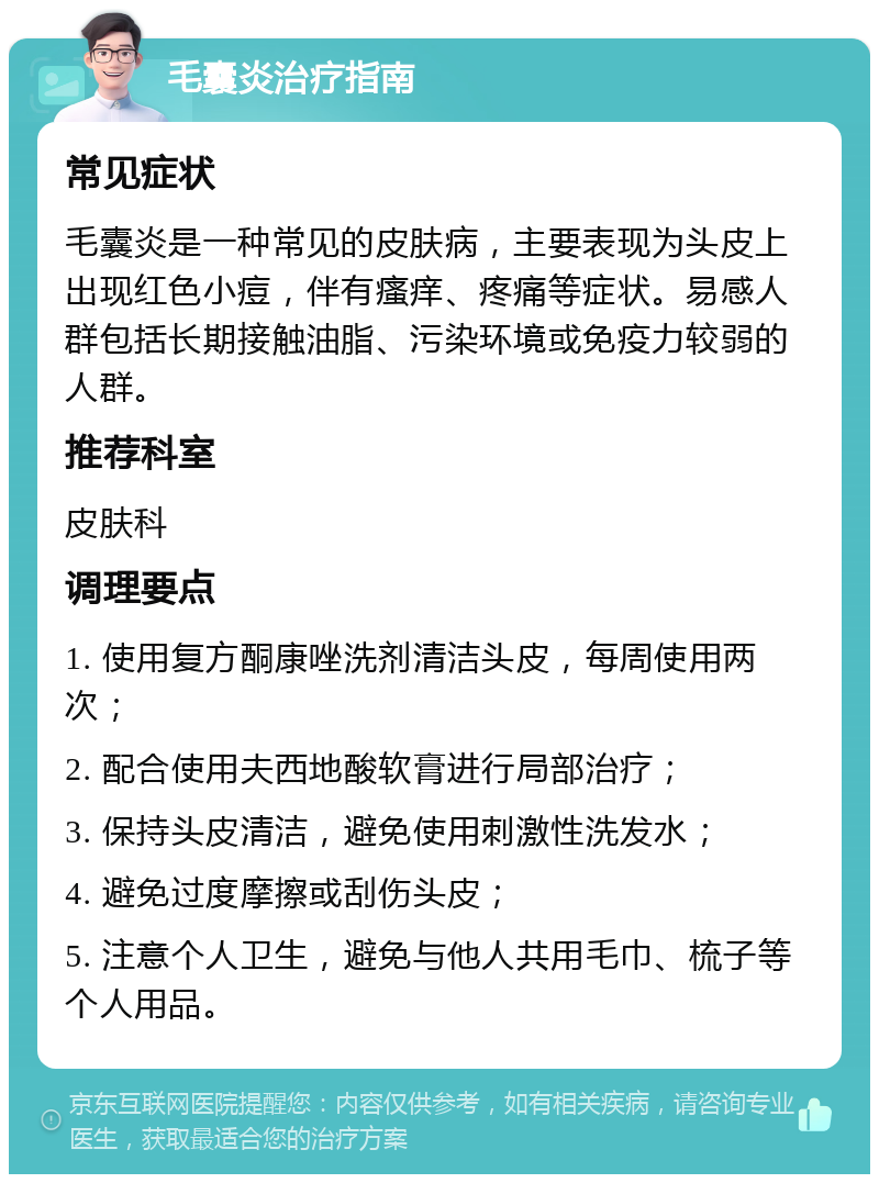 毛囊炎治疗指南 常见症状 毛囊炎是一种常见的皮肤病，主要表现为头皮上出现红色小痘，伴有瘙痒、疼痛等症状。易感人群包括长期接触油脂、污染环境或免疫力较弱的人群。 推荐科室 皮肤科 调理要点 1. 使用复方酮康唑洗剂清洁头皮，每周使用两次； 2. 配合使用夫西地酸软膏进行局部治疗； 3. 保持头皮清洁，避免使用刺激性洗发水； 4. 避免过度摩擦或刮伤头皮； 5. 注意个人卫生，避免与他人共用毛巾、梳子等个人用品。