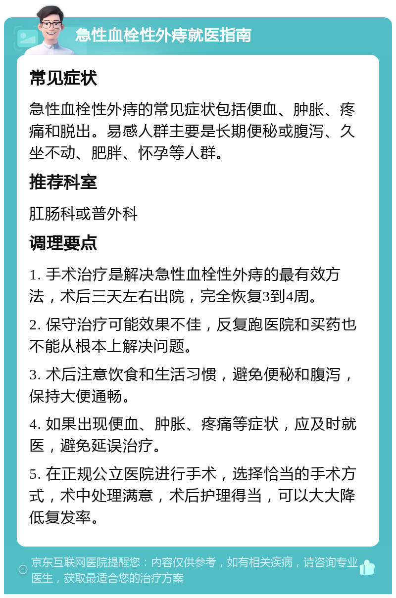 急性血栓性外痔就医指南 常见症状 急性血栓性外痔的常见症状包括便血、肿胀、疼痛和脱出。易感人群主要是长期便秘或腹泻、久坐不动、肥胖、怀孕等人群。 推荐科室 肛肠科或普外科 调理要点 1. 手术治疗是解决急性血栓性外痔的最有效方法，术后三天左右出院，完全恢复3到4周。 2. 保守治疗可能效果不佳，反复跑医院和买药也不能从根本上解决问题。 3. 术后注意饮食和生活习惯，避免便秘和腹泻，保持大便通畅。 4. 如果出现便血、肿胀、疼痛等症状，应及时就医，避免延误治疗。 5. 在正规公立医院进行手术，选择恰当的手术方式，术中处理满意，术后护理得当，可以大大降低复发率。