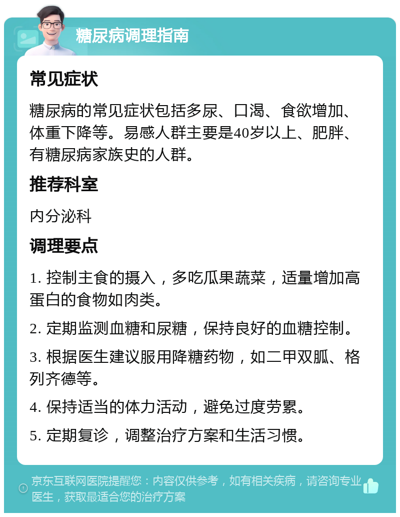 糖尿病调理指南 常见症状 糖尿病的常见症状包括多尿、口渴、食欲增加、体重下降等。易感人群主要是40岁以上、肥胖、有糖尿病家族史的人群。 推荐科室 内分泌科 调理要点 1. 控制主食的摄入，多吃瓜果蔬菜，适量增加高蛋白的食物如肉类。 2. 定期监测血糖和尿糖，保持良好的血糖控制。 3. 根据医生建议服用降糖药物，如二甲双胍、格列齐德等。 4. 保持适当的体力活动，避免过度劳累。 5. 定期复诊，调整治疗方案和生活习惯。