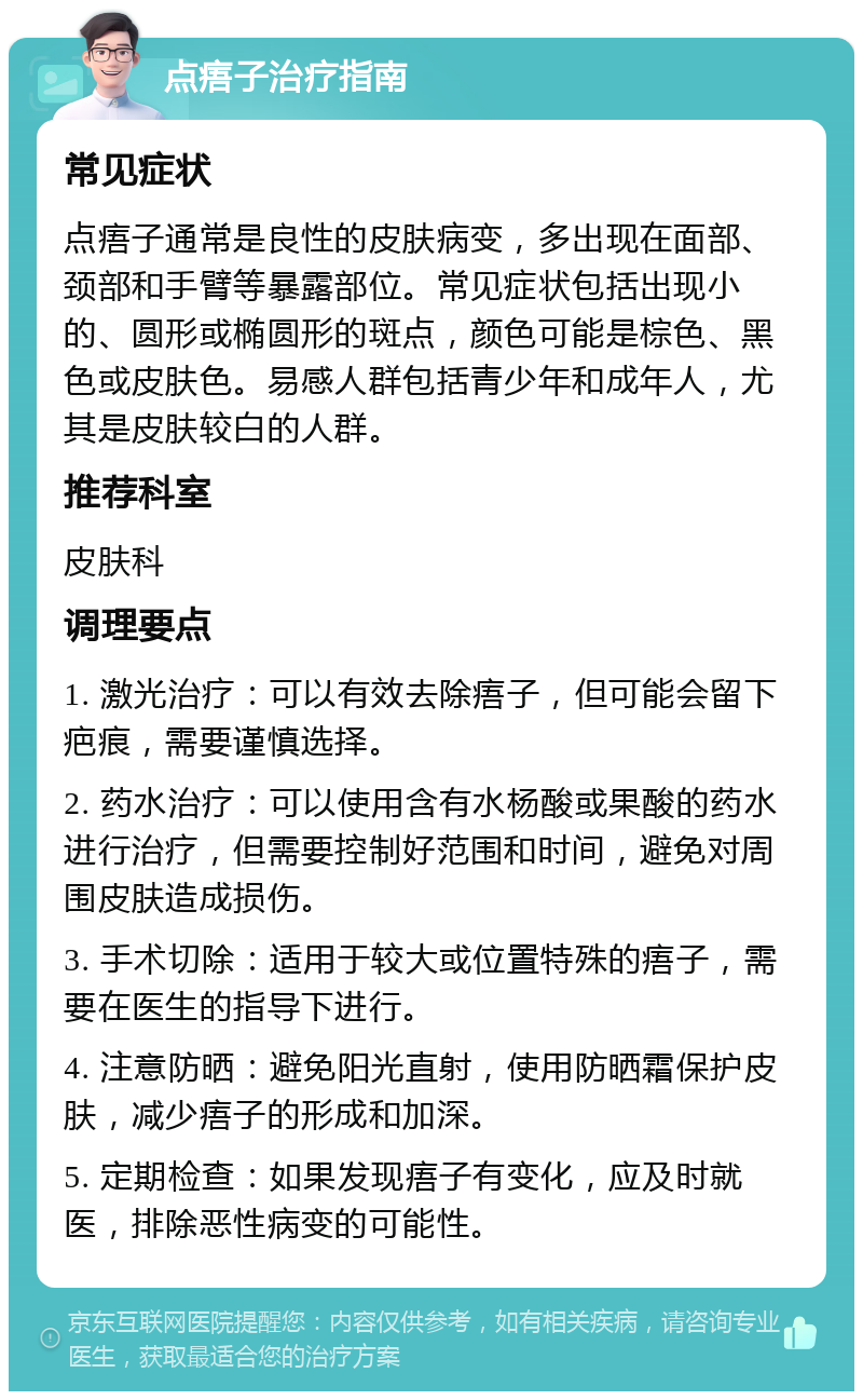 点痦子治疗指南 常见症状 点痦子通常是良性的皮肤病变，多出现在面部、颈部和手臂等暴露部位。常见症状包括出现小的、圆形或椭圆形的斑点，颜色可能是棕色、黑色或皮肤色。易感人群包括青少年和成年人，尤其是皮肤较白的人群。 推荐科室 皮肤科 调理要点 1. 激光治疗：可以有效去除痦子，但可能会留下疤痕，需要谨慎选择。 2. 药水治疗：可以使用含有水杨酸或果酸的药水进行治疗，但需要控制好范围和时间，避免对周围皮肤造成损伤。 3. 手术切除：适用于较大或位置特殊的痦子，需要在医生的指导下进行。 4. 注意防晒：避免阳光直射，使用防晒霜保护皮肤，减少痦子的形成和加深。 5. 定期检查：如果发现痦子有变化，应及时就医，排除恶性病变的可能性。