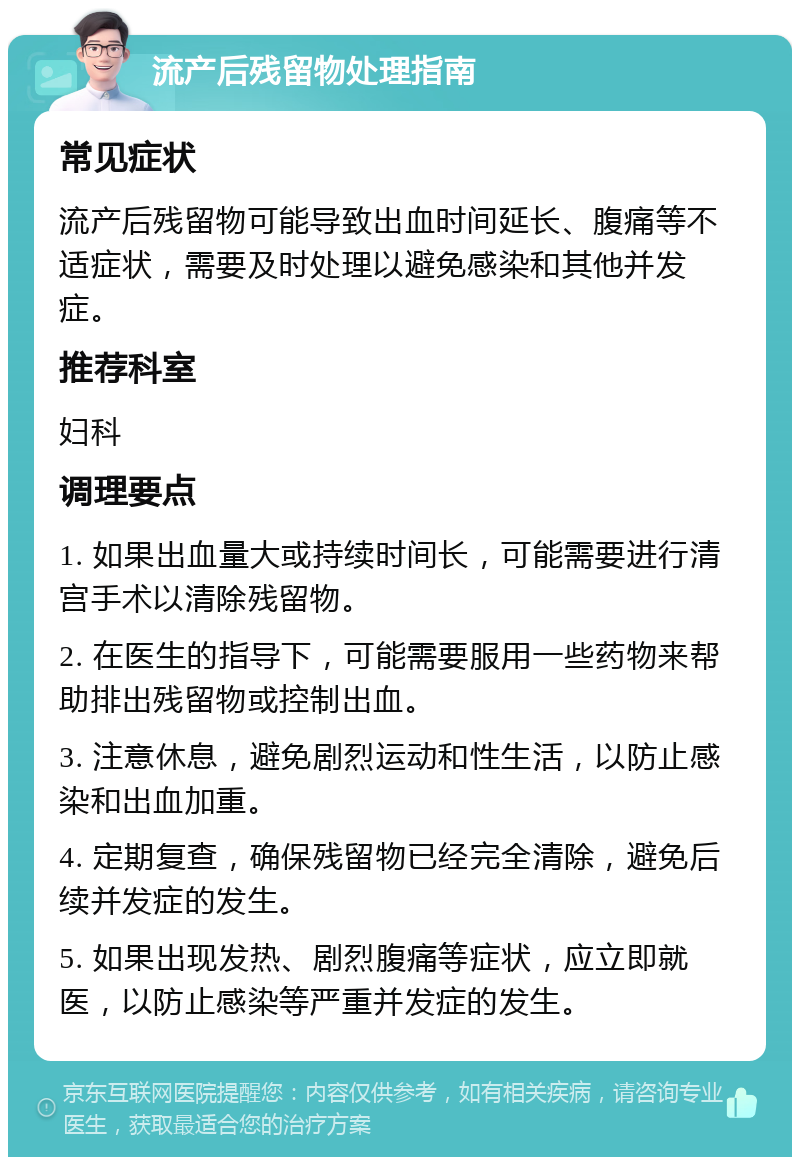 流产后残留物处理指南 常见症状 流产后残留物可能导致出血时间延长、腹痛等不适症状，需要及时处理以避免感染和其他并发症。 推荐科室 妇科 调理要点 1. 如果出血量大或持续时间长，可能需要进行清宫手术以清除残留物。 2. 在医生的指导下，可能需要服用一些药物来帮助排出残留物或控制出血。 3. 注意休息，避免剧烈运动和性生活，以防止感染和出血加重。 4. 定期复查，确保残留物已经完全清除，避免后续并发症的发生。 5. 如果出现发热、剧烈腹痛等症状，应立即就医，以防止感染等严重并发症的发生。