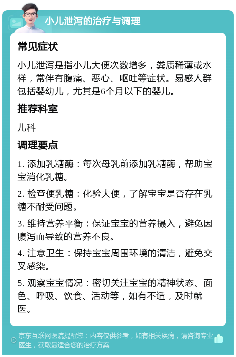 小儿泄泻的治疗与调理 常见症状 小儿泄泻是指小儿大便次数增多，粪质稀薄或水样，常伴有腹痛、恶心、呕吐等症状。易感人群包括婴幼儿，尤其是6个月以下的婴儿。 推荐科室 儿科 调理要点 1. 添加乳糖酶：每次母乳前添加乳糖酶，帮助宝宝消化乳糖。 2. 检查便乳糖：化验大便，了解宝宝是否存在乳糖不耐受问题。 3. 维持营养平衡：保证宝宝的营养摄入，避免因腹泻而导致的营养不良。 4. 注意卫生：保持宝宝周围环境的清洁，避免交叉感染。 5. 观察宝宝情况：密切关注宝宝的精神状态、面色、呼吸、饮食、活动等，如有不适，及时就医。