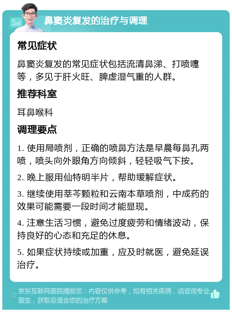 鼻窦炎复发的治疗与调理 常见症状 鼻窦炎复发的常见症状包括流清鼻涕、打喷嚏等，多见于肝火旺、脾虚湿气重的人群。 推荐科室 耳鼻喉科 调理要点 1. 使用局喷剂，正确的喷鼻方法是早晨每鼻孔两喷，喷头向外眼角方向倾斜，轻轻吸气下按。 2. 晚上服用仙特明半片，帮助缓解症状。 3. 继续使用莘芩颗粒和云南本草喷剂，中成药的效果可能需要一段时间才能显现。 4. 注意生活习惯，避免过度疲劳和情绪波动，保持良好的心态和充足的休息。 5. 如果症状持续或加重，应及时就医，避免延误治疗。