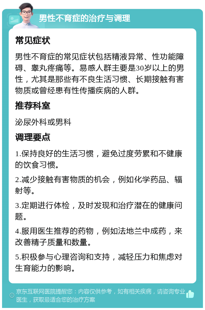 男性不育症的治疗与调理 常见症状 男性不育症的常见症状包括精液异常、性功能障碍、睾丸疼痛等。易感人群主要是30岁以上的男性，尤其是那些有不良生活习惯、长期接触有害物质或曾经患有性传播疾病的人群。 推荐科室 泌尿外科或男科 调理要点 1.保持良好的生活习惯，避免过度劳累和不健康的饮食习惯。 2.减少接触有害物质的机会，例如化学药品、辐射等。 3.定期进行体检，及时发现和治疗潜在的健康问题。 4.服用医生推荐的药物，例如法地兰中成药，来改善精子质量和数量。 5.积极参与心理咨询和支持，减轻压力和焦虑对生育能力的影响。