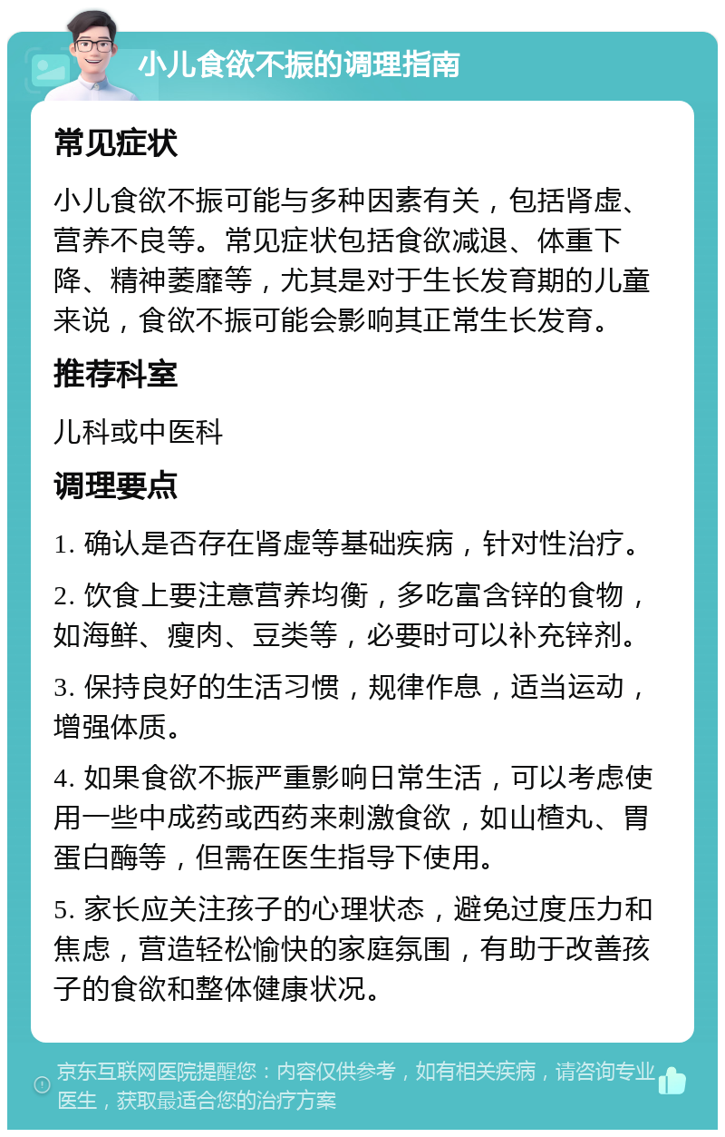 小儿食欲不振的调理指南 常见症状 小儿食欲不振可能与多种因素有关，包括肾虚、营养不良等。常见症状包括食欲减退、体重下降、精神萎靡等，尤其是对于生长发育期的儿童来说，食欲不振可能会影响其正常生长发育。 推荐科室 儿科或中医科 调理要点 1. 确认是否存在肾虚等基础疾病，针对性治疗。 2. 饮食上要注意营养均衡，多吃富含锌的食物，如海鲜、瘦肉、豆类等，必要时可以补充锌剂。 3. 保持良好的生活习惯，规律作息，适当运动，增强体质。 4. 如果食欲不振严重影响日常生活，可以考虑使用一些中成药或西药来刺激食欲，如山楂丸、胃蛋白酶等，但需在医生指导下使用。 5. 家长应关注孩子的心理状态，避免过度压力和焦虑，营造轻松愉快的家庭氛围，有助于改善孩子的食欲和整体健康状况。