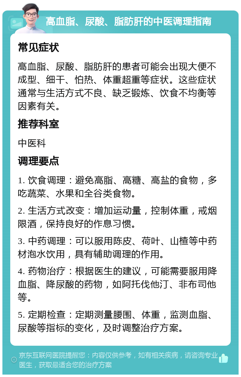 高血脂、尿酸、脂肪肝的中医调理指南 常见症状 高血脂、尿酸、脂肪肝的患者可能会出现大便不成型、细干、怕热、体重超重等症状。这些症状通常与生活方式不良、缺乏锻炼、饮食不均衡等因素有关。 推荐科室 中医科 调理要点 1. 饮食调理：避免高脂、高糖、高盐的食物，多吃蔬菜、水果和全谷类食物。 2. 生活方式改变：增加运动量，控制体重，戒烟限酒，保持良好的作息习惯。 3. 中药调理：可以服用陈皮、荷叶、山楂等中药材泡水饮用，具有辅助调理的作用。 4. 药物治疗：根据医生的建议，可能需要服用降血脂、降尿酸的药物，如阿托伐他汀、非布司他等。 5. 定期检查：定期测量腰围、体重，监测血脂、尿酸等指标的变化，及时调整治疗方案。