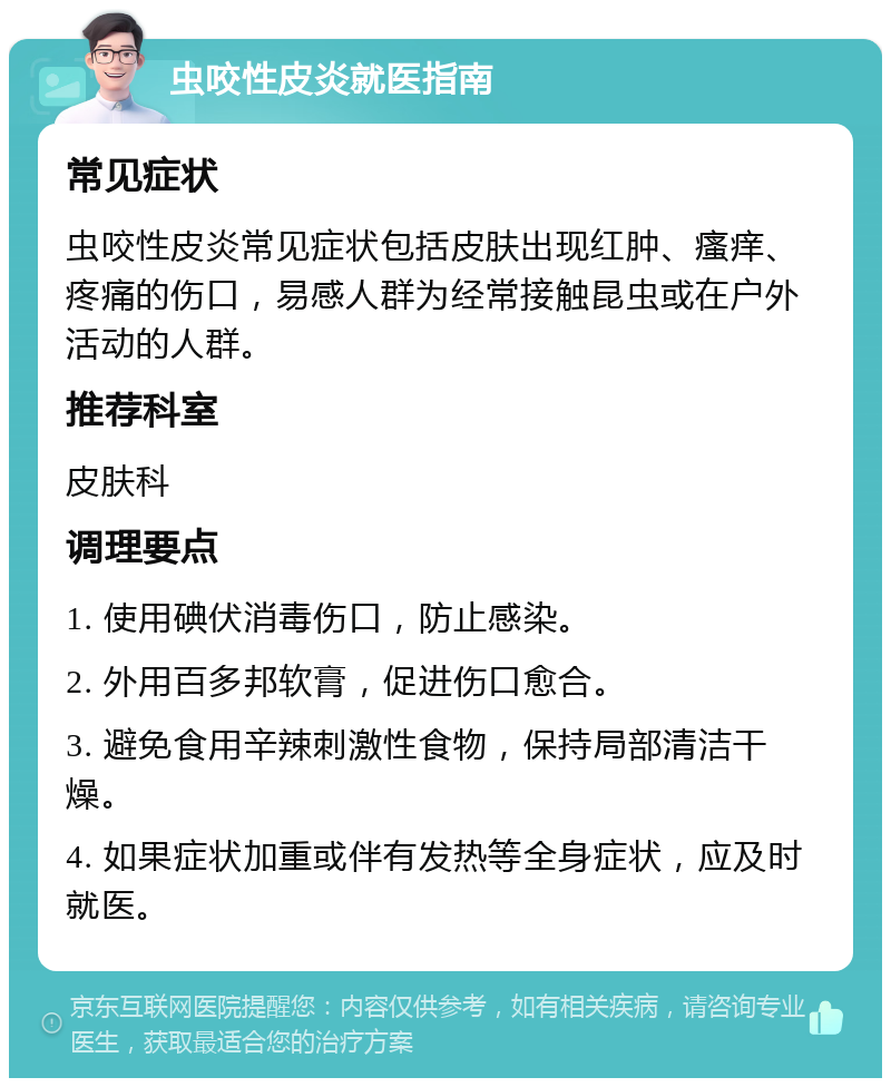 虫咬性皮炎就医指南 常见症状 虫咬性皮炎常见症状包括皮肤出现红肿、瘙痒、疼痛的伤口，易感人群为经常接触昆虫或在户外活动的人群。 推荐科室 皮肤科 调理要点 1. 使用碘伏消毒伤口，防止感染。 2. 外用百多邦软膏，促进伤口愈合。 3. 避免食用辛辣刺激性食物，保持局部清洁干燥。 4. 如果症状加重或伴有发热等全身症状，应及时就医。