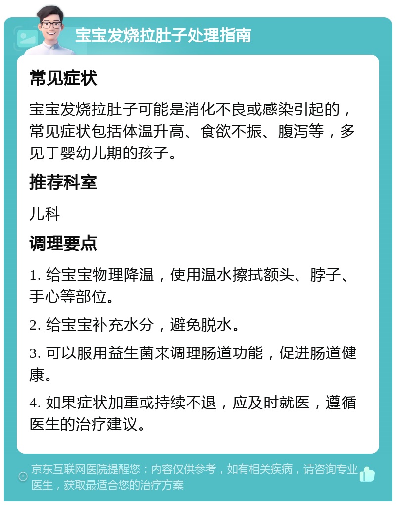 宝宝发烧拉肚子处理指南 常见症状 宝宝发烧拉肚子可能是消化不良或感染引起的，常见症状包括体温升高、食欲不振、腹泻等，多见于婴幼儿期的孩子。 推荐科室 儿科 调理要点 1. 给宝宝物理降温，使用温水擦拭额头、脖子、手心等部位。 2. 给宝宝补充水分，避免脱水。 3. 可以服用益生菌来调理肠道功能，促进肠道健康。 4. 如果症状加重或持续不退，应及时就医，遵循医生的治疗建议。