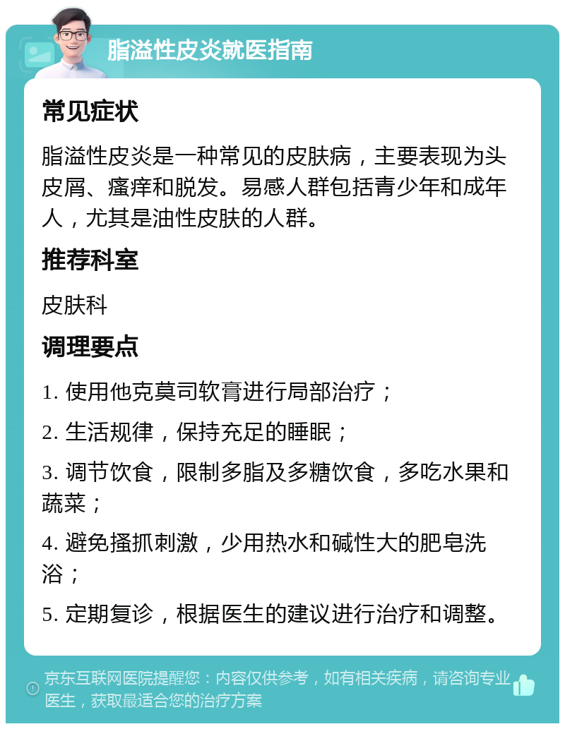 脂溢性皮炎就医指南 常见症状 脂溢性皮炎是一种常见的皮肤病，主要表现为头皮屑、瘙痒和脱发。易感人群包括青少年和成年人，尤其是油性皮肤的人群。 推荐科室 皮肤科 调理要点 1. 使用他克莫司软膏进行局部治疗； 2. 生活规律，保持充足的睡眠； 3. 调节饮食，限制多脂及多糖饮食，多吃水果和蔬菜； 4. 避免搔抓刺激，少用热水和碱性大的肥皂洗浴； 5. 定期复诊，根据医生的建议进行治疗和调整。