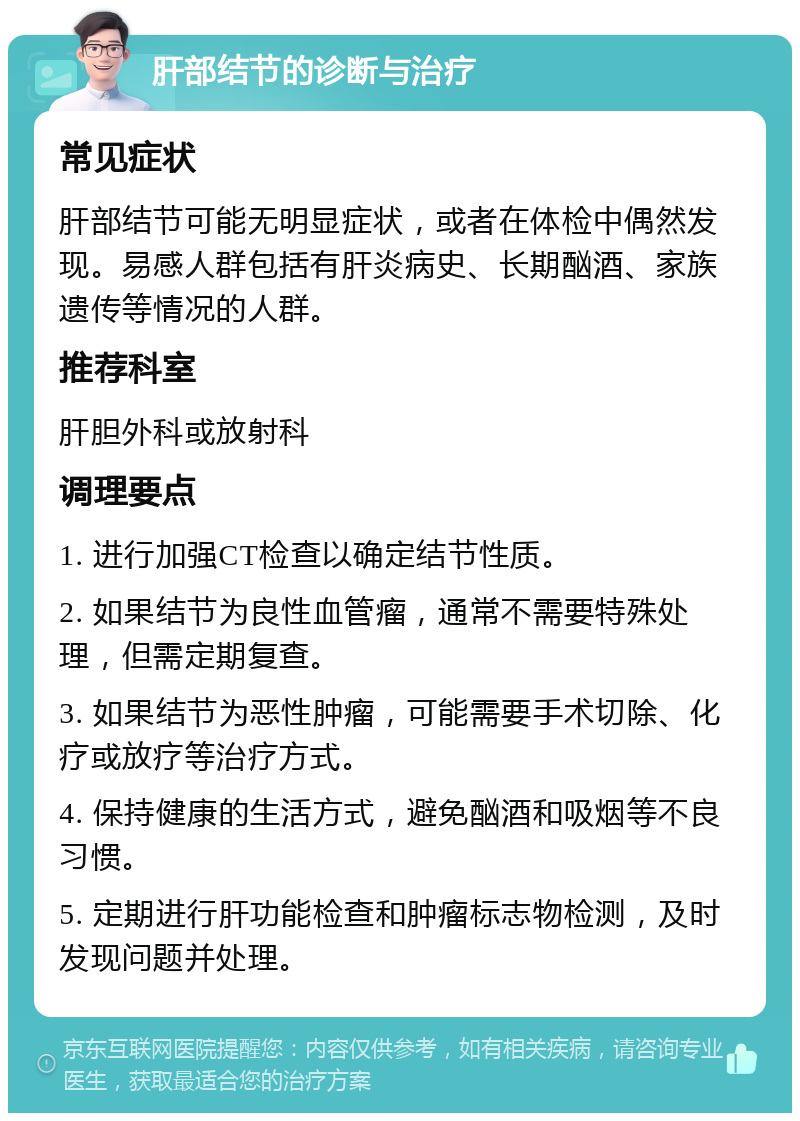 肝部结节的诊断与治疗 常见症状 肝部结节可能无明显症状，或者在体检中偶然发现。易感人群包括有肝炎病史、长期酗酒、家族遗传等情况的人群。 推荐科室 肝胆外科或放射科 调理要点 1. 进行加强CT检查以确定结节性质。 2. 如果结节为良性血管瘤，通常不需要特殊处理，但需定期复查。 3. 如果结节为恶性肿瘤，可能需要手术切除、化疗或放疗等治疗方式。 4. 保持健康的生活方式，避免酗酒和吸烟等不良习惯。 5. 定期进行肝功能检查和肿瘤标志物检测，及时发现问题并处理。