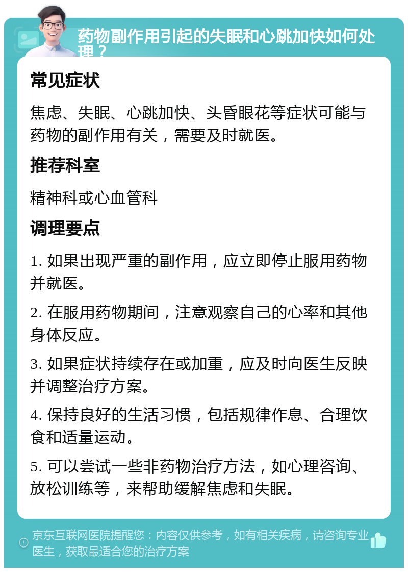 药物副作用引起的失眠和心跳加快如何处理？ 常见症状 焦虑、失眠、心跳加快、头昏眼花等症状可能与药物的副作用有关，需要及时就医。 推荐科室 精神科或心血管科 调理要点 1. 如果出现严重的副作用，应立即停止服用药物并就医。 2. 在服用药物期间，注意观察自己的心率和其他身体反应。 3. 如果症状持续存在或加重，应及时向医生反映并调整治疗方案。 4. 保持良好的生活习惯，包括规律作息、合理饮食和适量运动。 5. 可以尝试一些非药物治疗方法，如心理咨询、放松训练等，来帮助缓解焦虑和失眠。