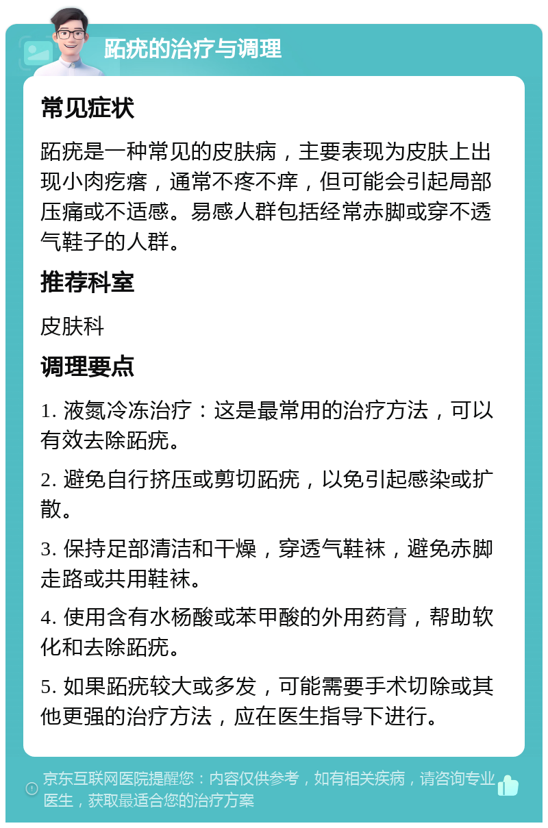 跖疣的治疗与调理 常见症状 跖疣是一种常见的皮肤病，主要表现为皮肤上出现小肉疙瘩，通常不疼不痒，但可能会引起局部压痛或不适感。易感人群包括经常赤脚或穿不透气鞋子的人群。 推荐科室 皮肤科 调理要点 1. 液氮冷冻治疗：这是最常用的治疗方法，可以有效去除跖疣。 2. 避免自行挤压或剪切跖疣，以免引起感染或扩散。 3. 保持足部清洁和干燥，穿透气鞋袜，避免赤脚走路或共用鞋袜。 4. 使用含有水杨酸或苯甲酸的外用药膏，帮助软化和去除跖疣。 5. 如果跖疣较大或多发，可能需要手术切除或其他更强的治疗方法，应在医生指导下进行。