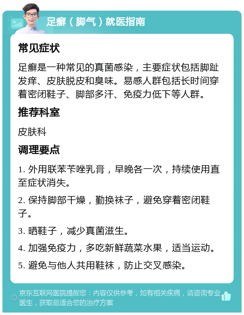 足癣（脚气）就医指南 常见症状 足癣是一种常见的真菌感染，主要症状包括脚趾发痒、皮肤脱皮和臭味。易感人群包括长时间穿着密闭鞋子、脚部多汗、免疫力低下等人群。 推荐科室 皮肤科 调理要点 1. 外用联苯苄唑乳膏，早晚各一次，持续使用直至症状消失。 2. 保持脚部干燥，勤换袜子，避免穿着密闭鞋子。 3. 晒鞋子，减少真菌滋生。 4. 加强免疫力，多吃新鲜蔬菜水果，适当运动。 5. 避免与他人共用鞋袜，防止交叉感染。